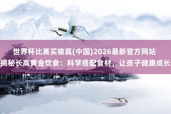 世界杯比赛买输赢(中国)2026最新官方网站 揭秘长高黄金饮食：科学搭配食材，让孩子健康成长