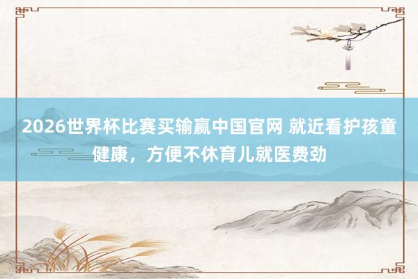 2026世界杯比赛买输赢中国官网 就近看护孩童健康，方便不休育儿就医费劲