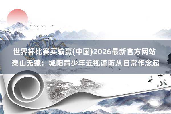 世界杯比赛买输赢(中国)2026最新官方网站 泰山无镜：城阳青少年近视谨防从日常作念起