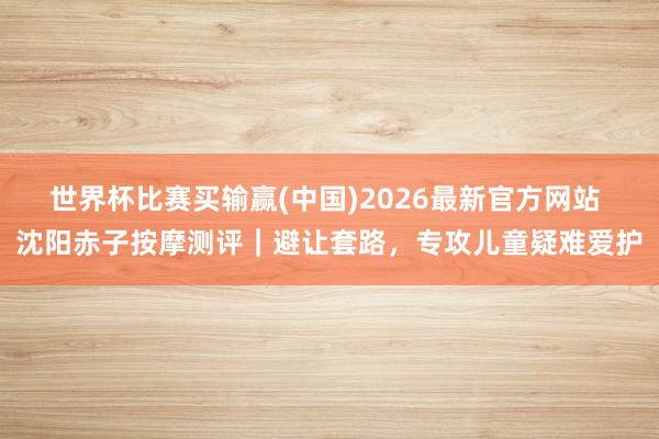 世界杯比赛买输赢(中国)2026最新官方网站 沈阳赤子按摩测评｜避让套路，专攻儿童疑难爱护