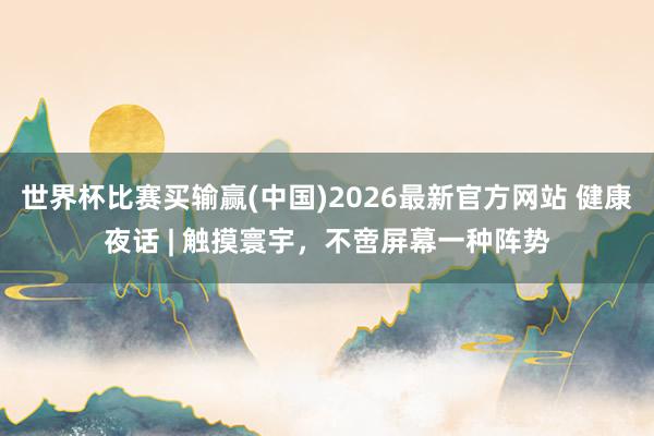 世界杯比赛买输赢(中国)2026最新官方网站 健康夜话 | 触摸寰宇，不啻屏幕一种阵势
