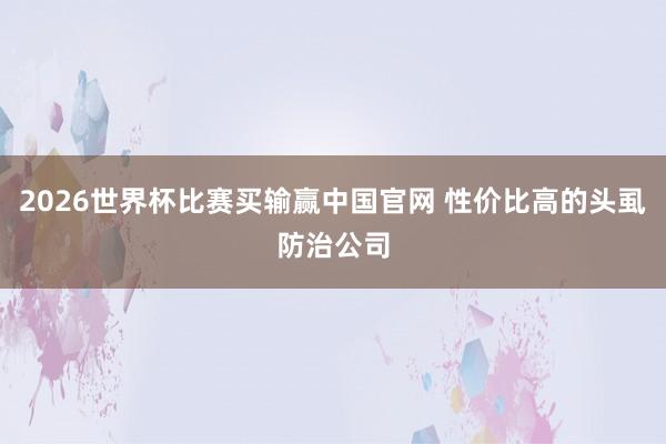 2026世界杯比赛买输赢中国官网 性价比高的头虱防治公司