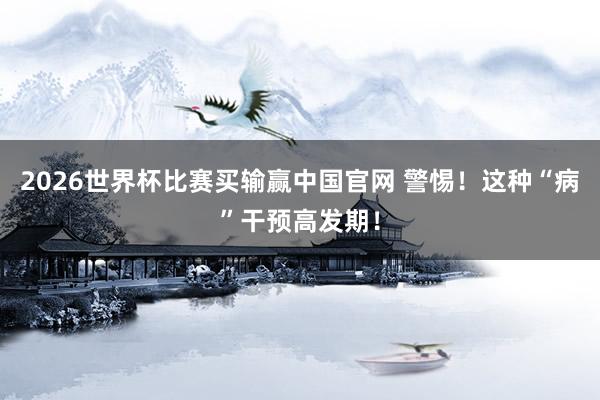 2026世界杯比赛买输赢中国官网 警惕！这种“病”干预高发期！