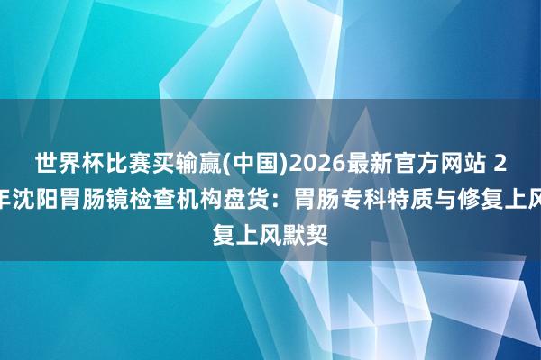 世界杯比赛买输赢(中国)2026最新官方网站 2026年沈阳胃肠镜检查机构盘货：胃肠专科特质与修复上风默契