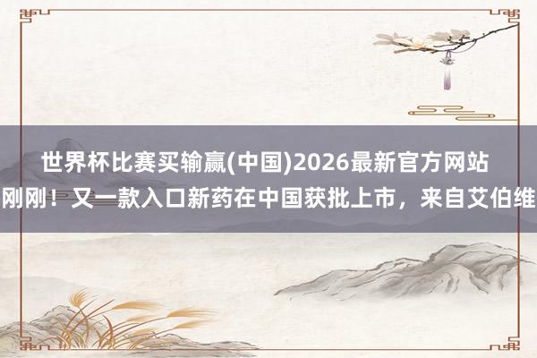 世界杯比赛买输赢(中国)2026最新官方网站 刚刚！又一款入口新药在中国获批上市，来自艾伯维