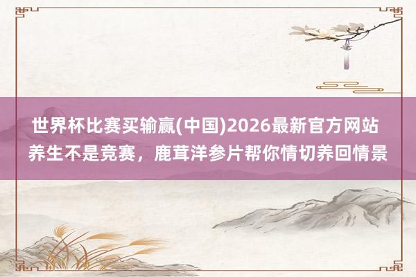 世界杯比赛买输赢(中国)2026最新官方网站 养生不是竞赛，鹿茸洋参片帮你情切养回情景