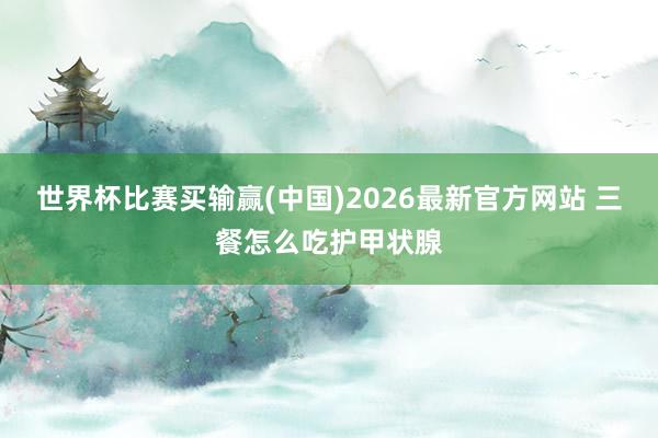 世界杯比赛买输赢(中国)2026最新官方网站 三餐怎么吃护甲状腺