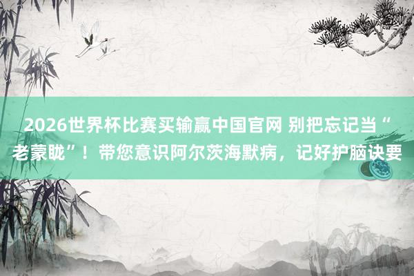 2026世界杯比赛买输赢中国官网 别把忘记当“老蒙眬”！带您意识阿尔茨海默病，记好护脑诀要