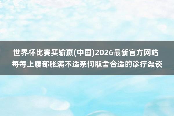 世界杯比赛买输赢(中国)2026最新官方网站 每每上腹部胀满不适奈何取舍合适的诊疗渠谈