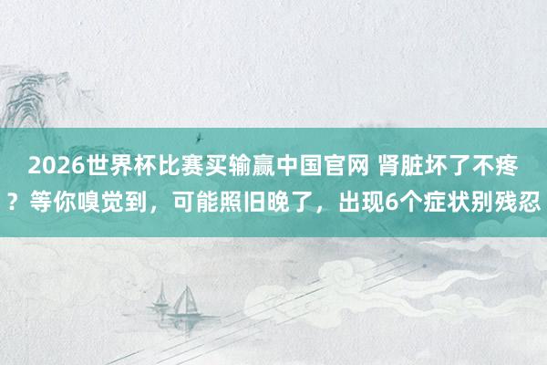 2026世界杯比赛买输赢中国官网 肾脏坏了不疼？等你嗅觉到，可能照旧晚了，出现6个症状别残忍
