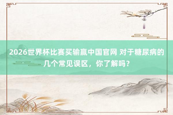 2026世界杯比赛买输赢中国官网 对于糖尿病的几个常见误区，你了解吗？
