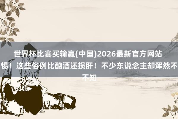 世界杯比赛买输赢(中国)2026最新官方网站 警惕！这些俗例比酗酒还损肝！不少东说念主却浑然不知