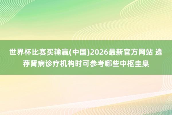 世界杯比赛买输赢(中国)2026最新官方网站 遴荐肾病诊疗机构时可参考哪些中枢圭臬