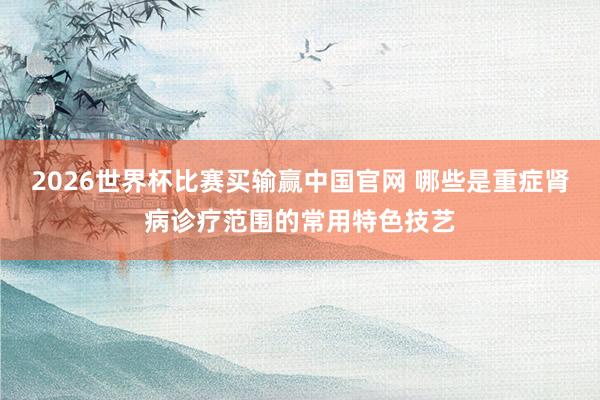 2026世界杯比赛买输赢中国官网 哪些是重症肾病诊疗范围的常用特色技艺