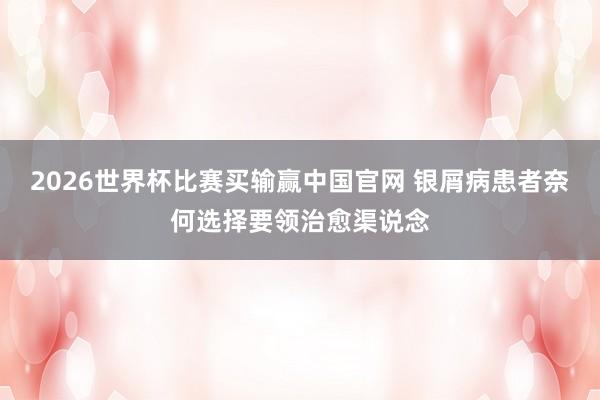 2026世界杯比赛买输赢中国官网 银屑病患者奈何选择要领治愈渠说念