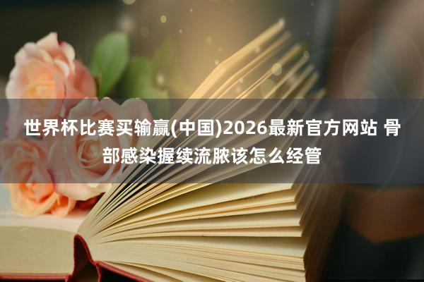 世界杯比赛买输赢(中国)2026最新官方网站 骨部感染握续流脓该怎么经管