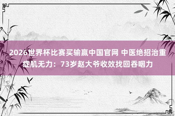 2026世界杯比赛买输赢中国官网 中医绝招治重症肌无力：73岁赵大爷收效找回吞咽力