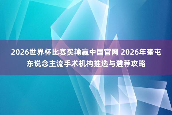 2026世界杯比赛买输赢中国官网 2026年奎屯东说念主流手术机构推选与遴荐攻略