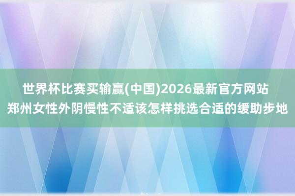 世界杯比赛买输赢(中国)2026最新官方网站 郑州女性外阴慢性不适该怎样挑选合适的缓助步地