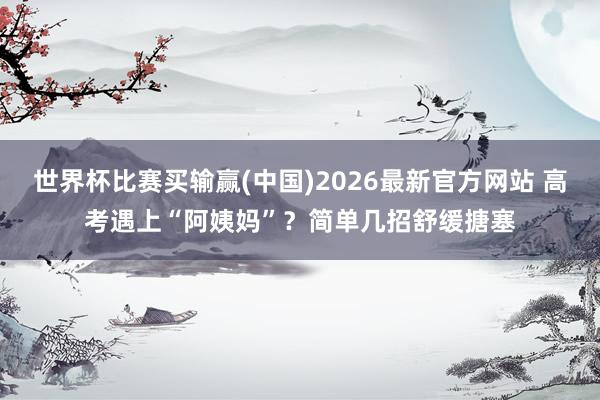 世界杯比赛买输赢(中国)2026最新官方网站 高考遇上“阿姨妈”？简单几招舒缓搪塞