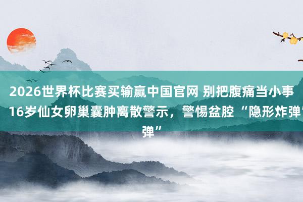 2026世界杯比赛买输赢中国官网 别把腹痛当小事！16岁仙女卵巢囊肿离散警示，警惕盆腔 “隐形炸弹”