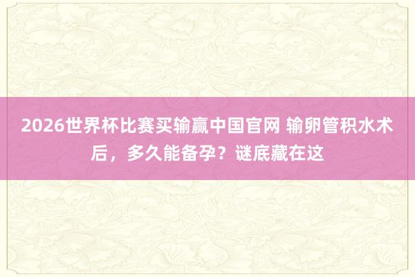 2026世界杯比赛买输赢中国官网 输卵管积水术后，多久能备孕？谜底藏在这