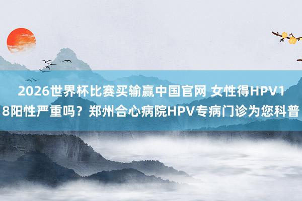 2026世界杯比赛买输赢中国官网 女性得HPV18阳性严重吗？郑州合心病院HPV专病门诊为您科普