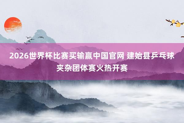 2026世界杯比赛买输赢中国官网 建始县乒乓球夹杂团体赛火热开赛