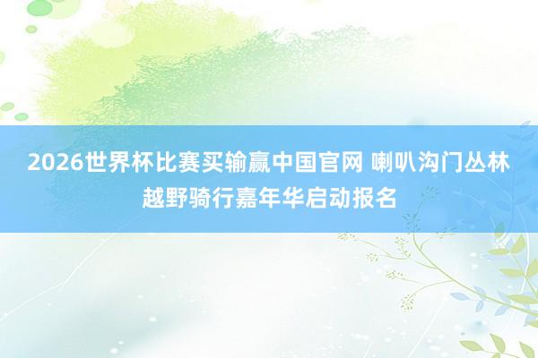 2026世界杯比赛买输赢中国官网 喇叭沟门丛林越野骑行嘉年华启动报名