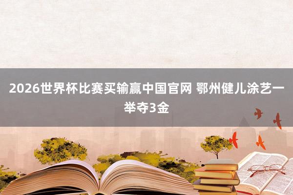 2026世界杯比赛买输赢中国官网 鄂州健儿涂艺一举夺3金