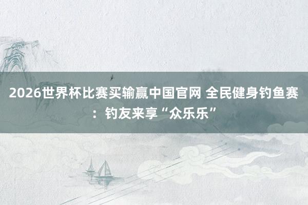 2026世界杯比赛买输赢中国官网 全民健身钓鱼赛：钓友来享“众乐乐”