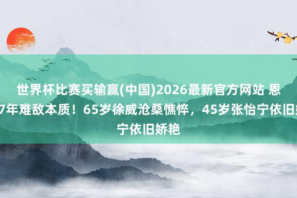 世界杯比赛买输赢(中国)2026最新官方网站 恩爱17年难敌本质！65岁徐威沧桑憔悴，45岁张怡宁依旧娇艳