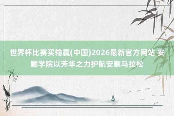 世界杯比赛买输赢(中国)2026最新官方网站 安顺学院以芳华之力护航安顺马拉松