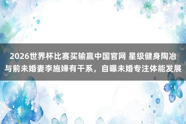 2026世界杯比赛买输赢中国官网 星级健身陶冶与前未婚妻李施嬅有干系，自曝未婚专注体能发展