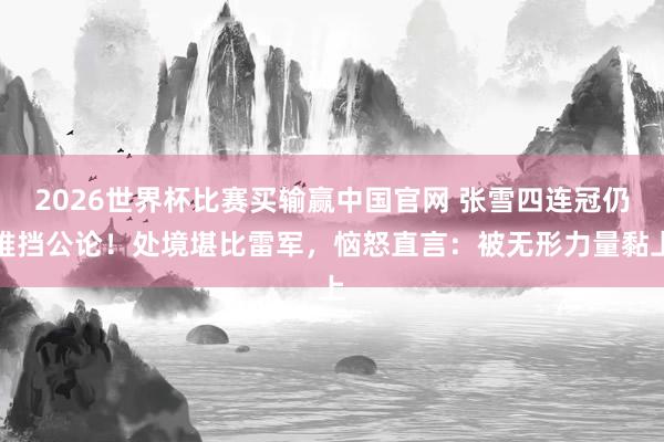 2026世界杯比赛买输赢中国官网 张雪四连冠仍难挡公论！处境堪比雷军，恼怒直言：被无形力量黏上