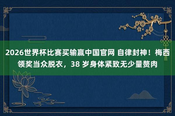 2026世界杯比赛买输赢中国官网 自律封神！梅西领奖当众脱衣，38 岁身体紧致无少量赘肉