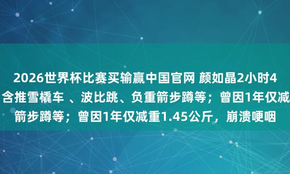 2026世界杯比赛买输赢中国官网 颜如晶2小时40分通关“找虐清晰”，含推雪橇车 、波比跳、负重箭步蹲等；曾因1年仅减重1.45公斤，崩溃哽咽