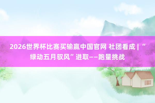 2026世界杯比赛买输赢中国官网 社团看成 | “绿动五月驭风”进取——跑量挑战