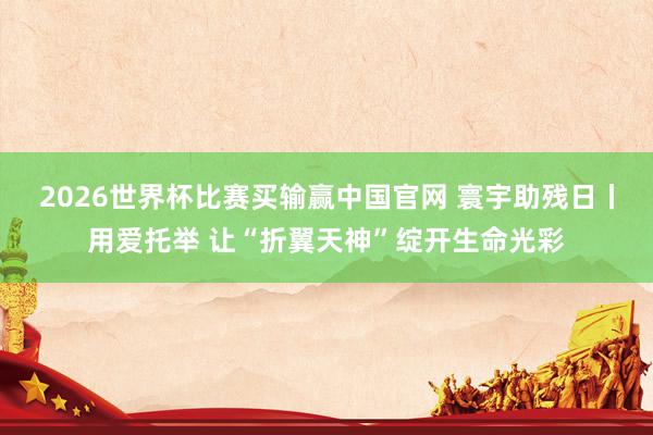 2026世界杯比赛买输赢中国官网 寰宇助残日丨用爱托举 让“折翼天神”绽开生命光彩