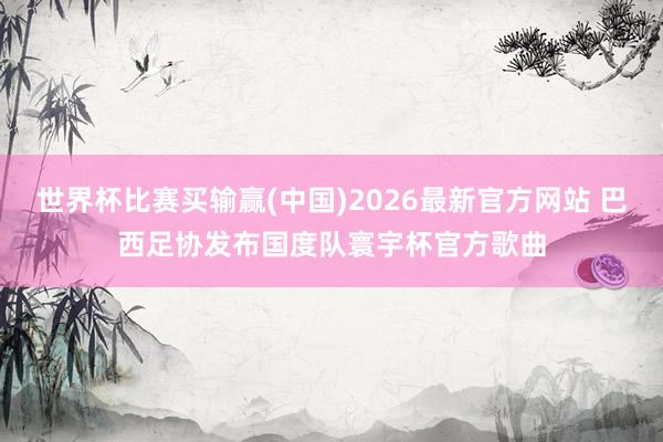 世界杯比赛买输赢(中国)2026最新官方网站 巴西足协发布国度队寰宇杯官方歌曲