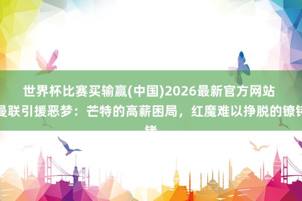 世界杯比赛买输赢(中国)2026最新官方网站 曼联引援恶梦：芒特的高薪困局，红魔难以挣脱的镣铐