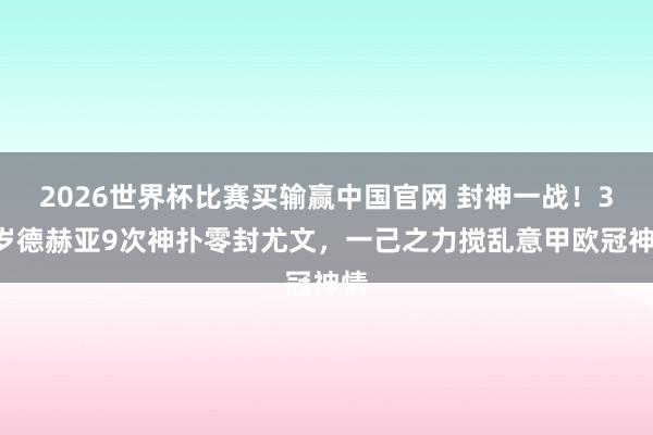 2026世界杯比赛买输赢中国官网 封神一战！35岁德赫亚9次神扑零封尤文，一己之力搅乱意甲欧冠神情