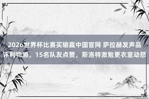 2026世界杯比赛买输赢中国官网 萨拉赫发声品评利物浦，15名队友点赞，斯洛特激勉更衣室动怒