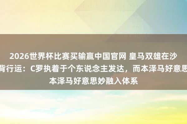 2026世界杯比赛买输赢中国官网 皇马双雄在沙特的截然相背行运：C罗执着于个东说念主发达，而本泽马好意思妙融入体系