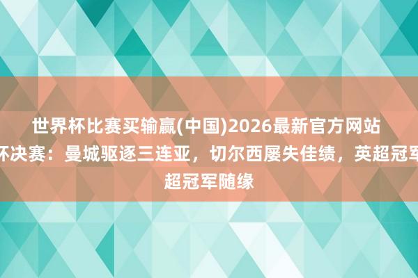世界杯比赛买输赢(中国)2026最新官方网站 足总杯决赛：曼城驱逐三连亚，切尔西屡失佳绩，英超冠军随缘