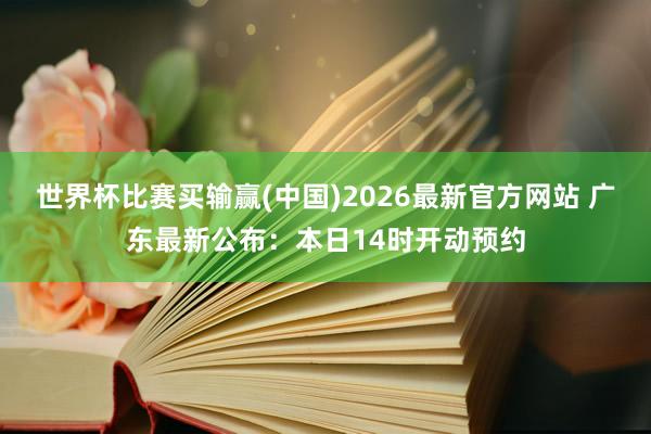 世界杯比赛买输赢(中国)2026最新官方网站 广东最新公布：本日14时开动预约