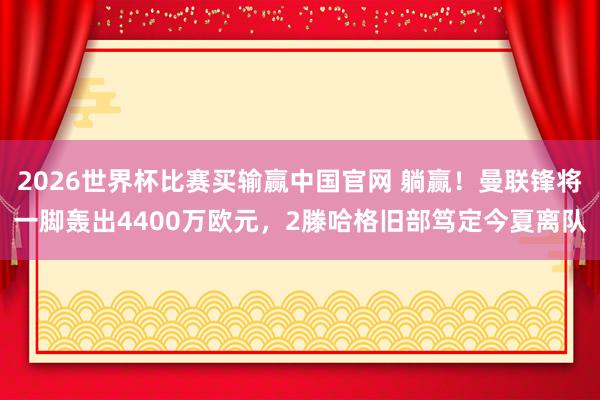 2026世界杯比赛买输赢中国官网 躺赢！曼联锋将一脚轰出4400万欧元，2滕哈格旧部笃定今夏离队