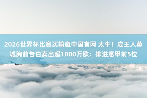 2026世界杯比赛买输赢中国官网 太牛！成王人蓉城胸前告白卖出超1000万欧：排进意甲前5位