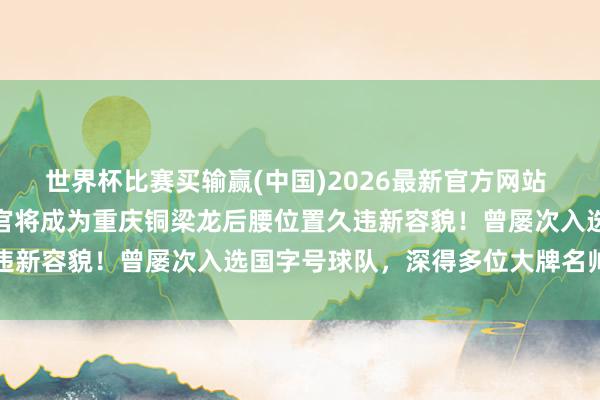 世界杯比赛买输赢(中国)2026最新官方网站 国安踢亚冠时的主力携带官将成为重庆铜梁龙后腰位置久违新容貌！曾屡次入选国字号球队，深得多位大牌名帅器重