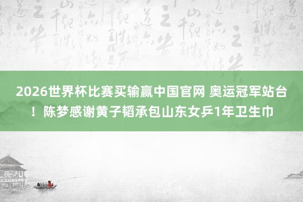 2026世界杯比赛买输赢中国官网 奥运冠军站台！陈梦感谢黄子韬承包山东女乒1年卫生巾